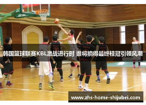 韩国篮球联赛KBL激战进行时 谁将摘得最终桂冠引领风潮