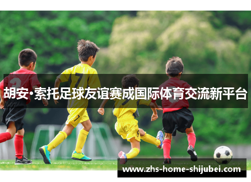 胡安·索托足球友谊赛成国际体育交流新平台