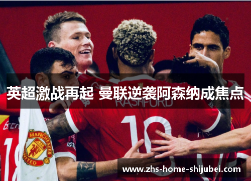 英超激战再起 曼联逆袭阿森纳成焦点 英超激战再起 曼联逆袭阿森纳成焦点
