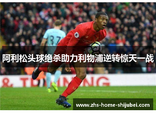 阿利松头球绝杀助力利物浦逆转惊天一战 阿利松头球绝杀助力利物浦逆转惊天一战