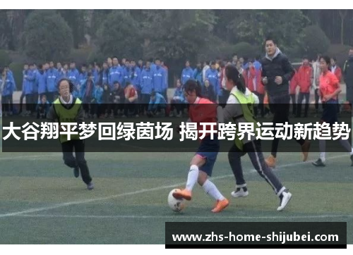 大谷翔平梦回绿茵场 揭开跨界运动新趋势 大谷翔平梦回绿茵场 揭开跨界运动新趋势