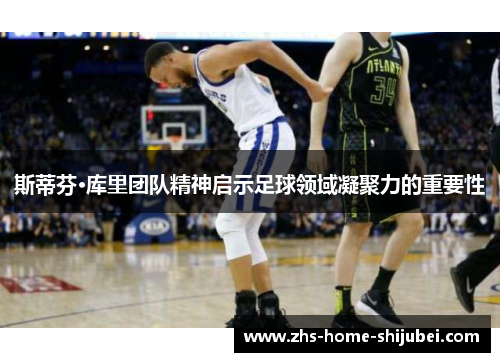 斯蒂芬·库里团队精神启示足球领域凝聚力的重要性 斯蒂芬·库里团队精神启示足球领域凝聚力的重要性