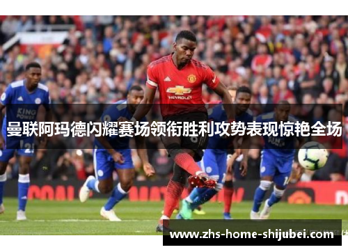 曼联阿玛德闪耀赛场领衔胜利攻势表现惊艳全场 曼联阿玛德闪耀赛场领衔胜利攻势表现惊艳全场